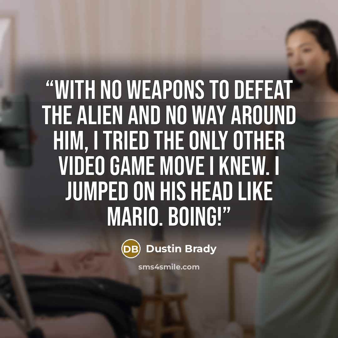 “With no weapons to defeat the alien and no way around him, I tried the only other video game move I knew. I jumped on his head like Mario. BOING!” quote by Dustin Brady