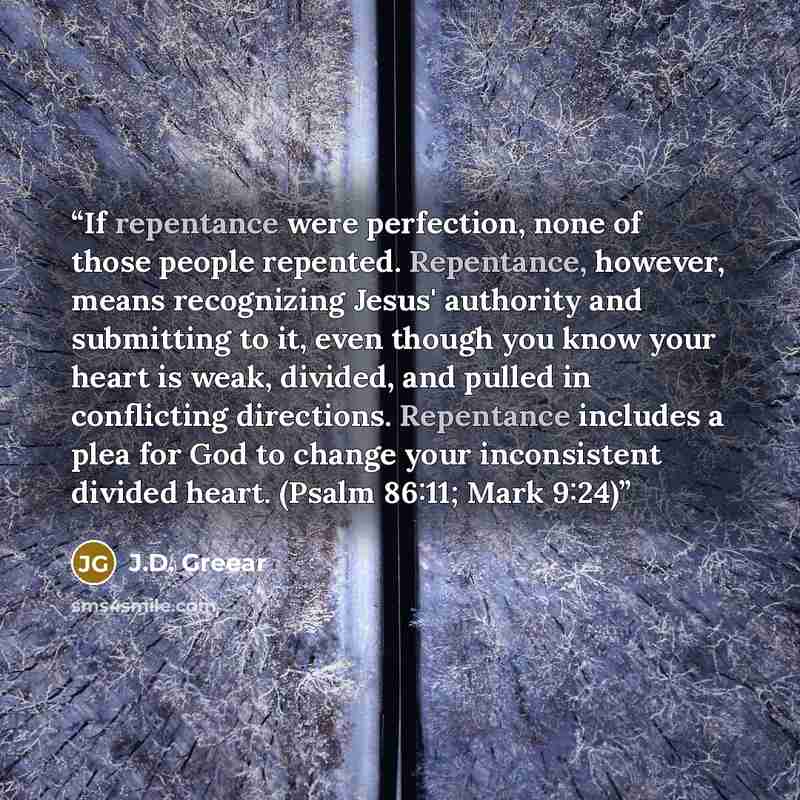 “If repentance were perfection, none of those people repented. Repentance, however, means recognizing Jesus' authority and submitting to it, even though you know your heart is weak, divided, and pulled in conflicting directions. Repentance includes a plea for God to change your inconsistent divided…” quote by J.D. Greear