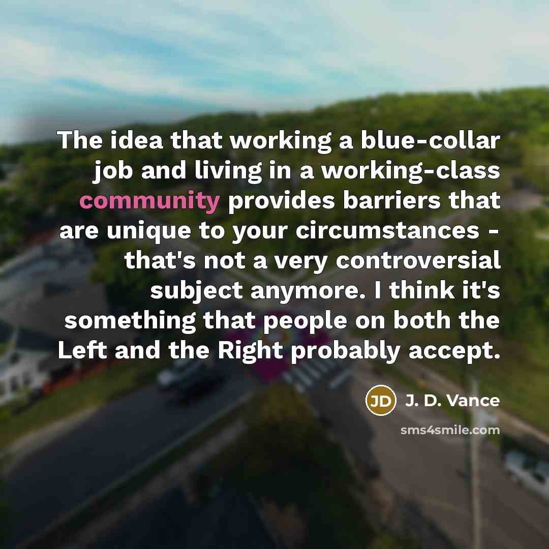 “The idea that working a blue-collar job and living in a working-class community provides barriers that are unique to your circumstances - that's not a very controversial subject anymore. I think it's something that people on both the Left and the Right probably accept.” quote by J. D. Vance