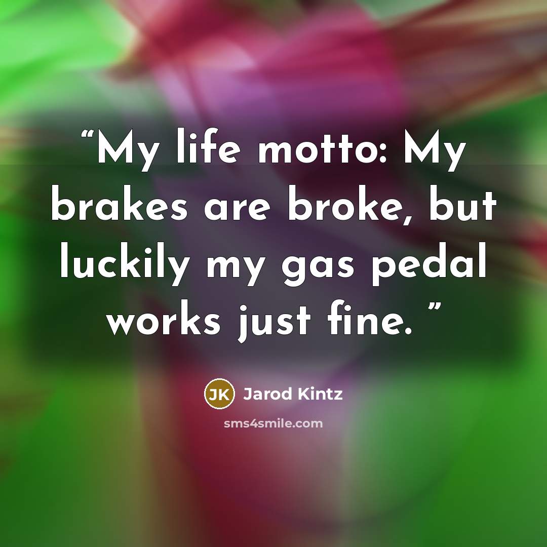 “My life motto: My brakes are broke, but luckily my gas pedal works just fine.” quote by Jarod Kintz