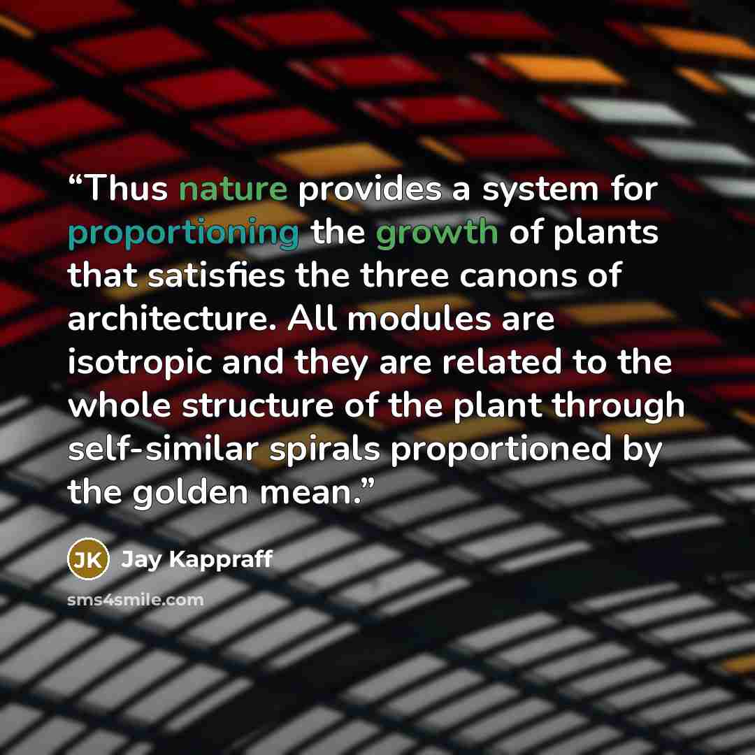 “Thus nature provides a system for proportioning the growth of plants that satisfies the three canons of architecture. All modules are isotropic and they are related to the whole structure of the plant through self-similar spirals proportioned by the golden mean.” quote by Jay Kappraff