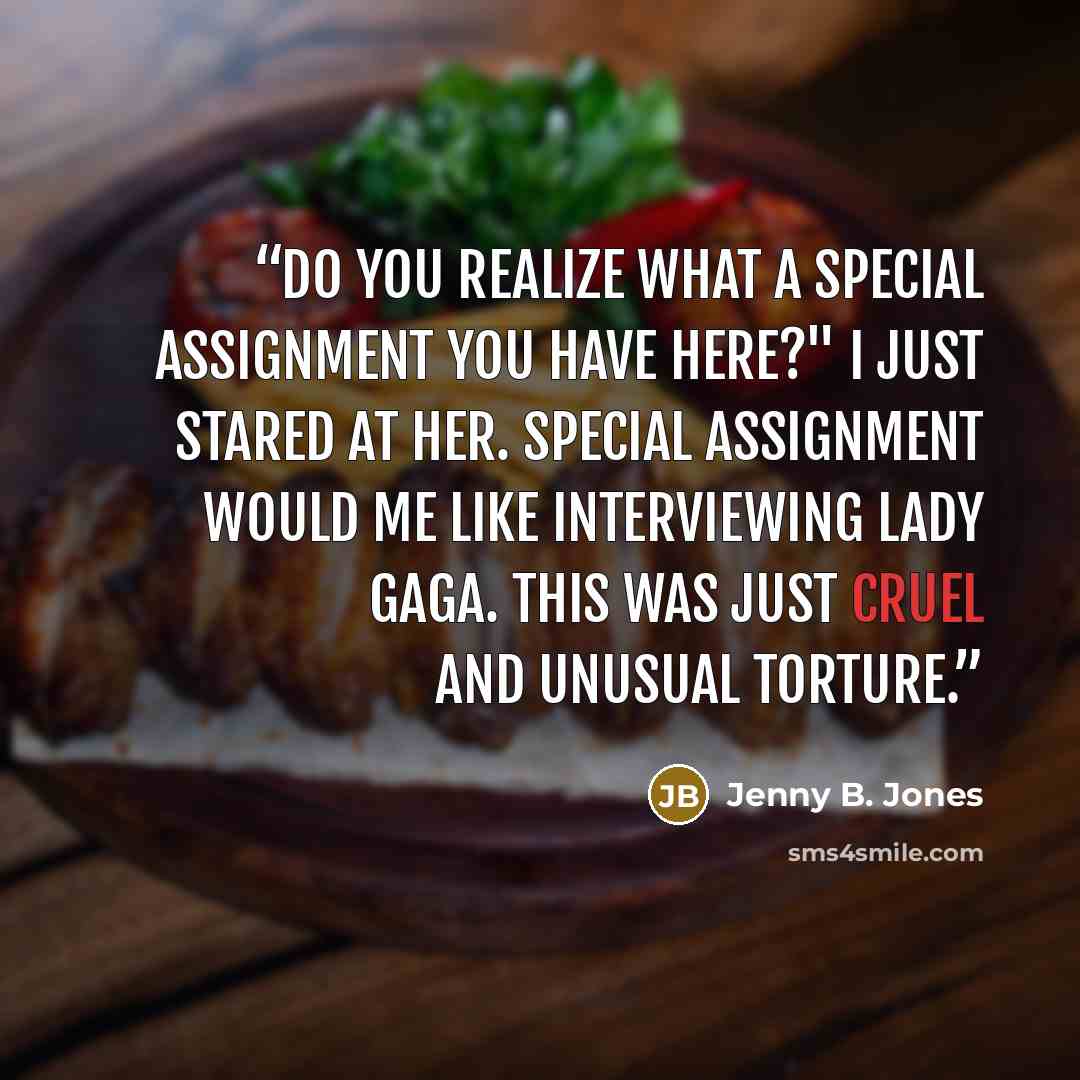 “Do you realize what a special assignment you have here?" I just stared at her. Special assignment would me like interviewing Lady Gaga. This was just cruel and unusual torture.” quote by Jenny B. Jones
