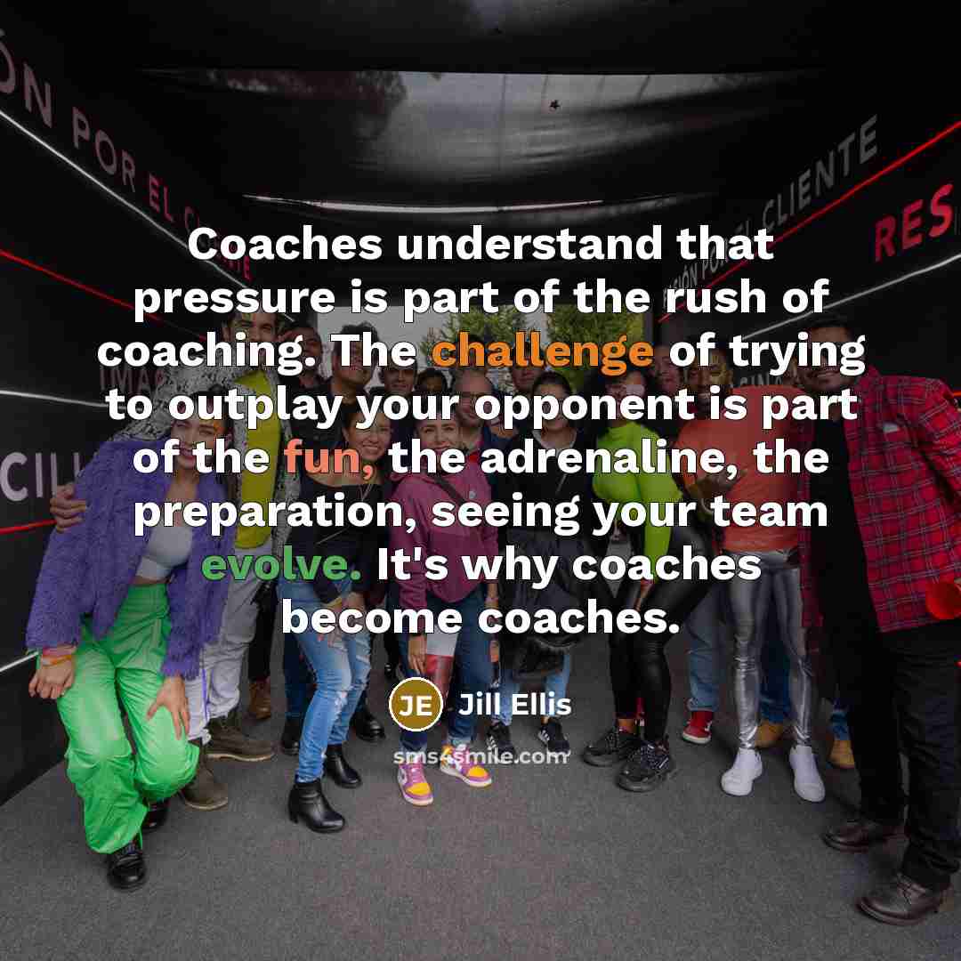 “Coaches understand that pressure is part of the rush of coaching. The challenge of trying to outplay your opponent is part of the fun, the adrenaline, the preparation, seeing your team evolve. It's why coaches become coaches.” quote by Jill Ellis