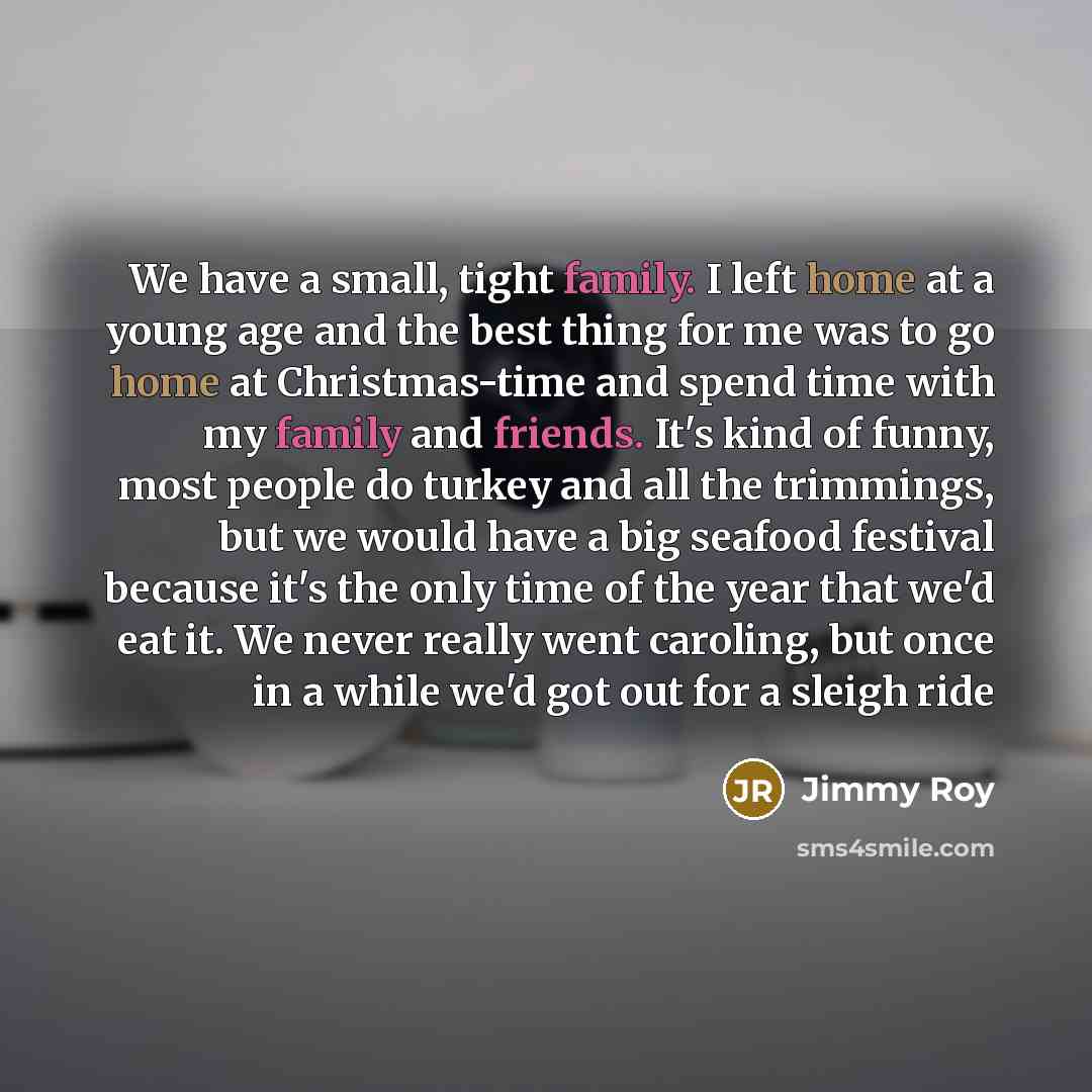 “We have a small, tight family. I left home at a young age and the best thing for me was to go home at Christmas-time and spend time with my family and friends. It's kind of funny, most people do turkey and all the trimmings, but we would have a big seafood festival because it's the only time of…” quote by Jimmy Roy