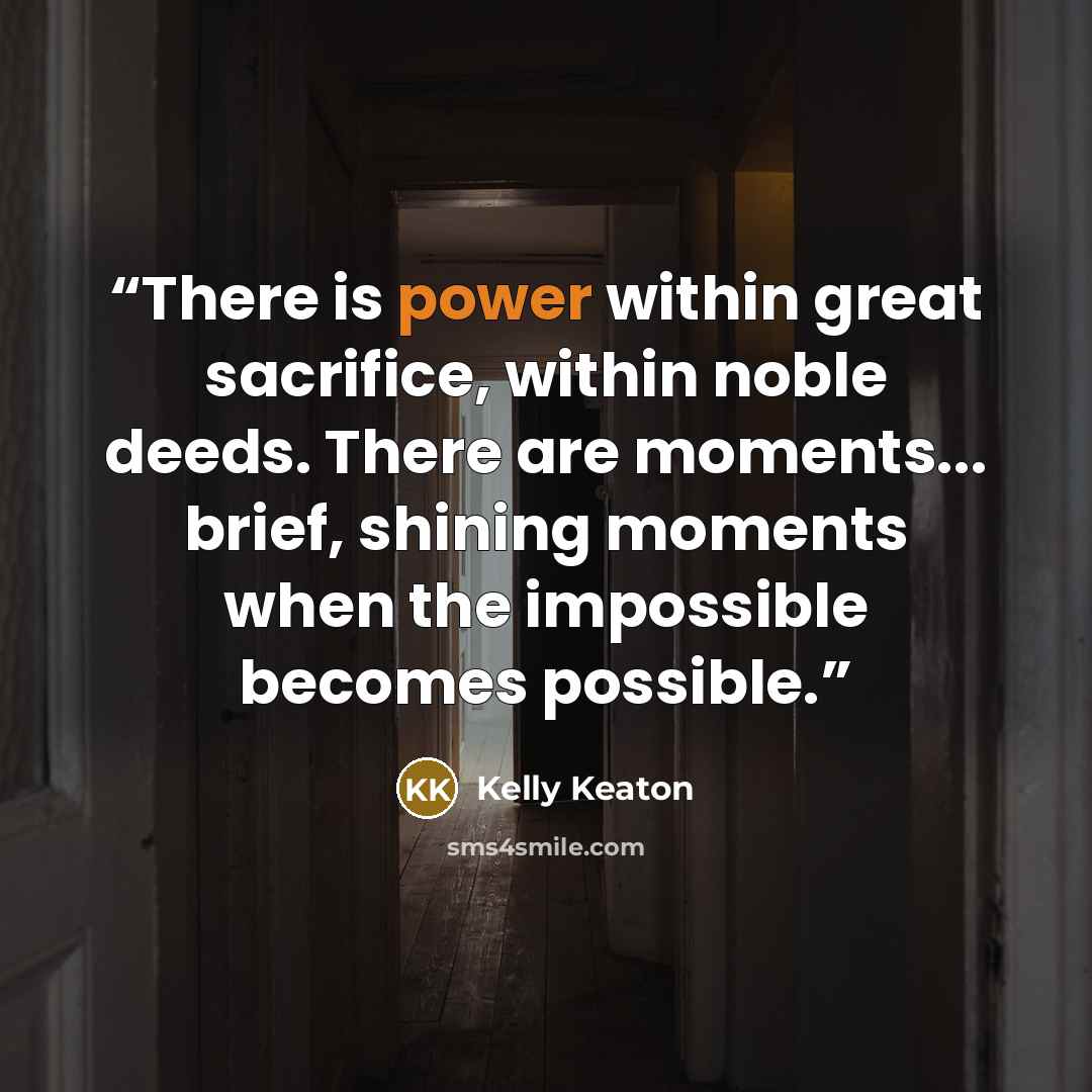 “There is power within great sacrifice, within noble deeds. There are moments... brief, shining moments when the impossible becomes possible.” quote by Kelly Keaton
