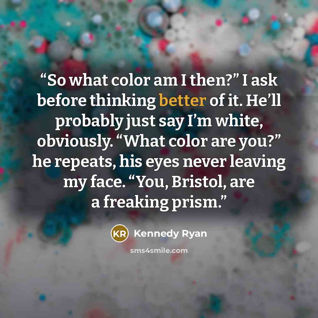 “So what color am I then?” I ask before thinking better of it. He’ll probably just say I’m white, obviously. “What color are you?” he repeats, his eyes never leaving my face. “You, Bristol, are a freaking prism.” quote by Kennedy Ryan