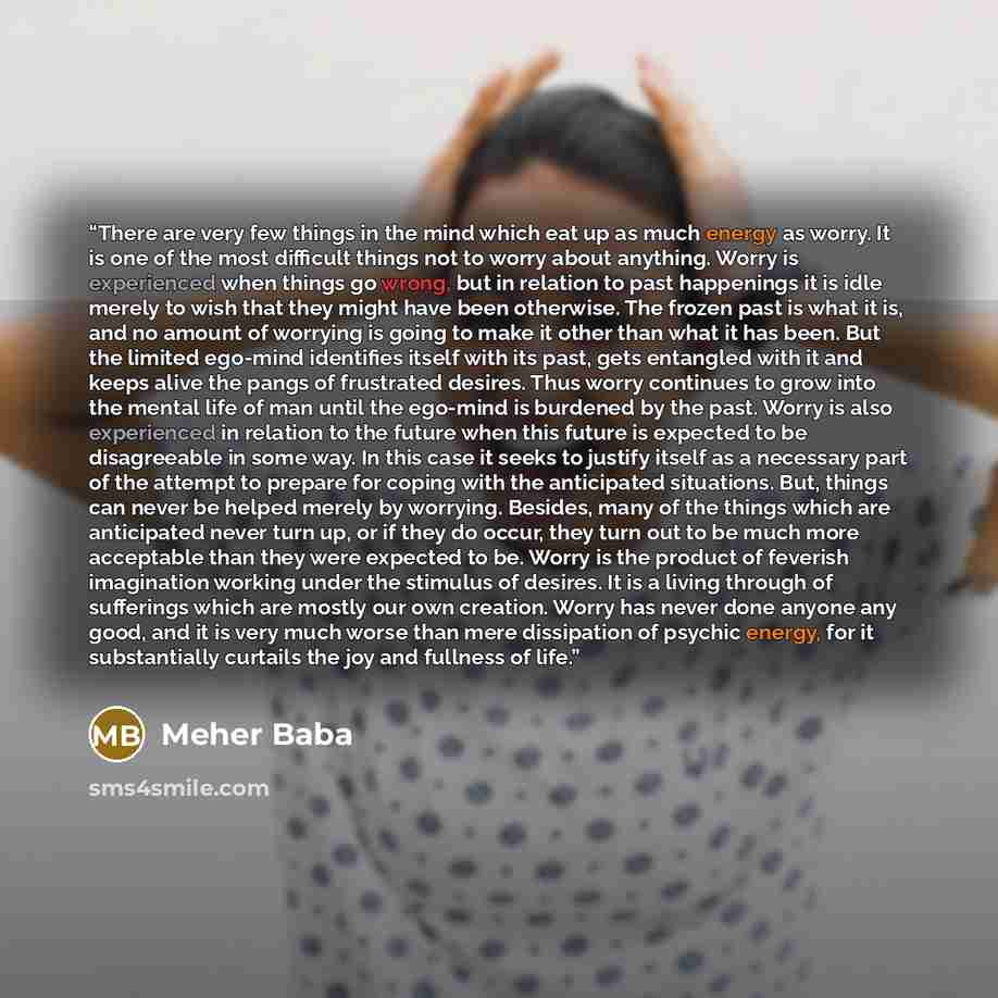 “There are very few things in the mind which eat up as much energy as worry. It is one of the most difficult things not to worry about anything. Worry is experienced when things go wrong, but in relation to past happenings it is idle merely to wish that they might have been otherwise. The frozen…” quote by Meher Baba