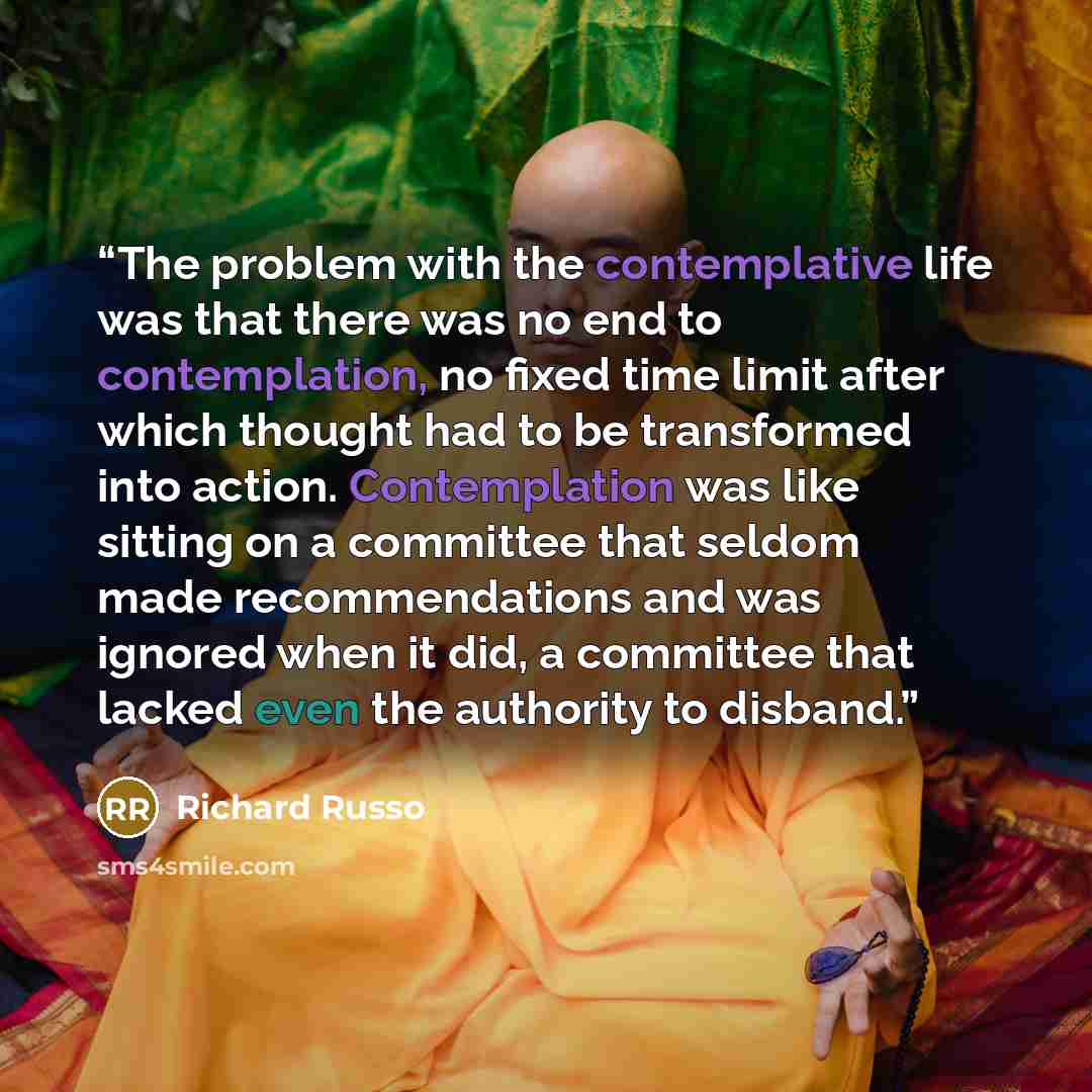 “The problem with the contemplative life was that there was no end to contemplation, no fixed time limit after which thought had to be transformed into action. Contemplation was like sitting on a committee that seldom made recommendations and was ignored when it did, a committee that lacked even…” quote by Richard Russo