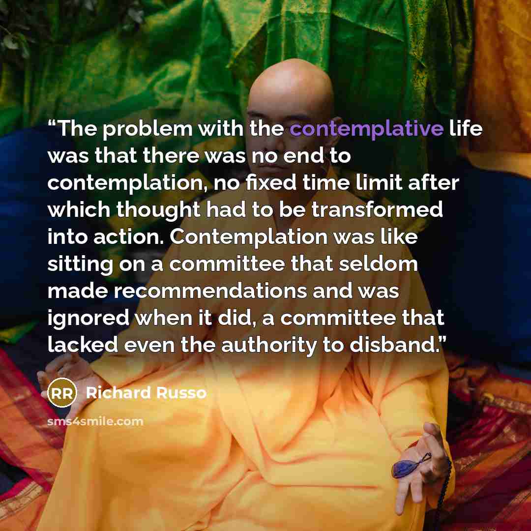 “The problem with the contemplative life was that there was no end to contemplation, no fixed time limit after which thought had to be transformed into action. Contemplation was like sitting on a committee that seldom made recommendations and was ignored when it did, a committee that lacked even…” quote by Richard Russo