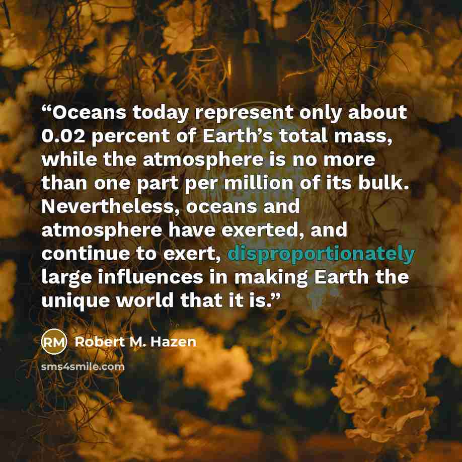 “Oceans today represent only about 0.02 percent of Earth’s total mass, while the atmosphere is no more than one part per million of its bulk. Nevertheless, oceans and atmosphere have exerted, and continue to exert, disproportionately large influences in making Earth the unique world that it is.” quote by Robert M. Hazen