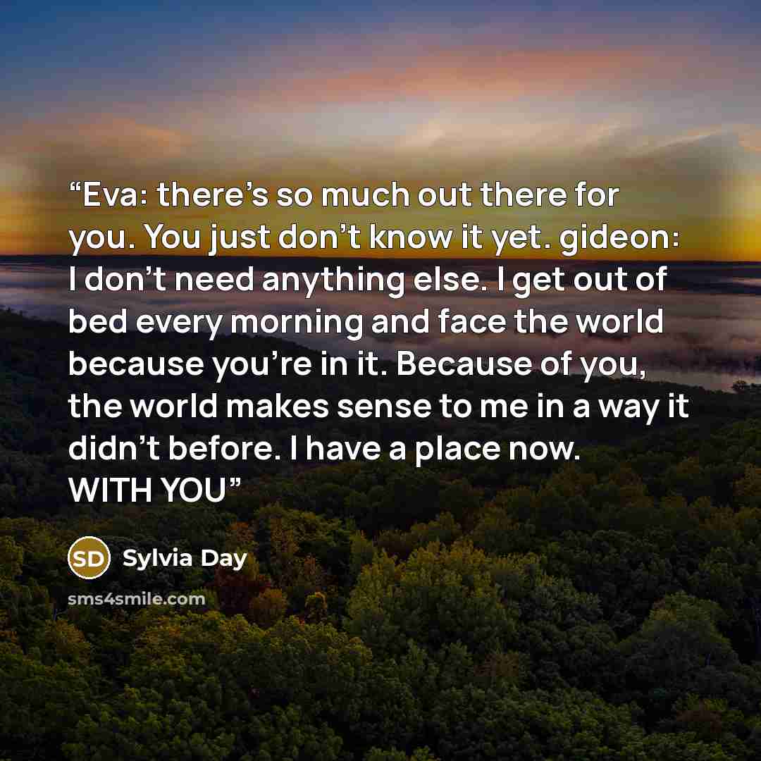 “Eva: there's so much out there for you. You just don't know it yet. gideon: I don't need anything else. I get out of bed every morning and face the world because you're in it. Because of you, the world makes sense to me in a way it didn't before. I have a place now. WITH YOU” quote by sylvia day