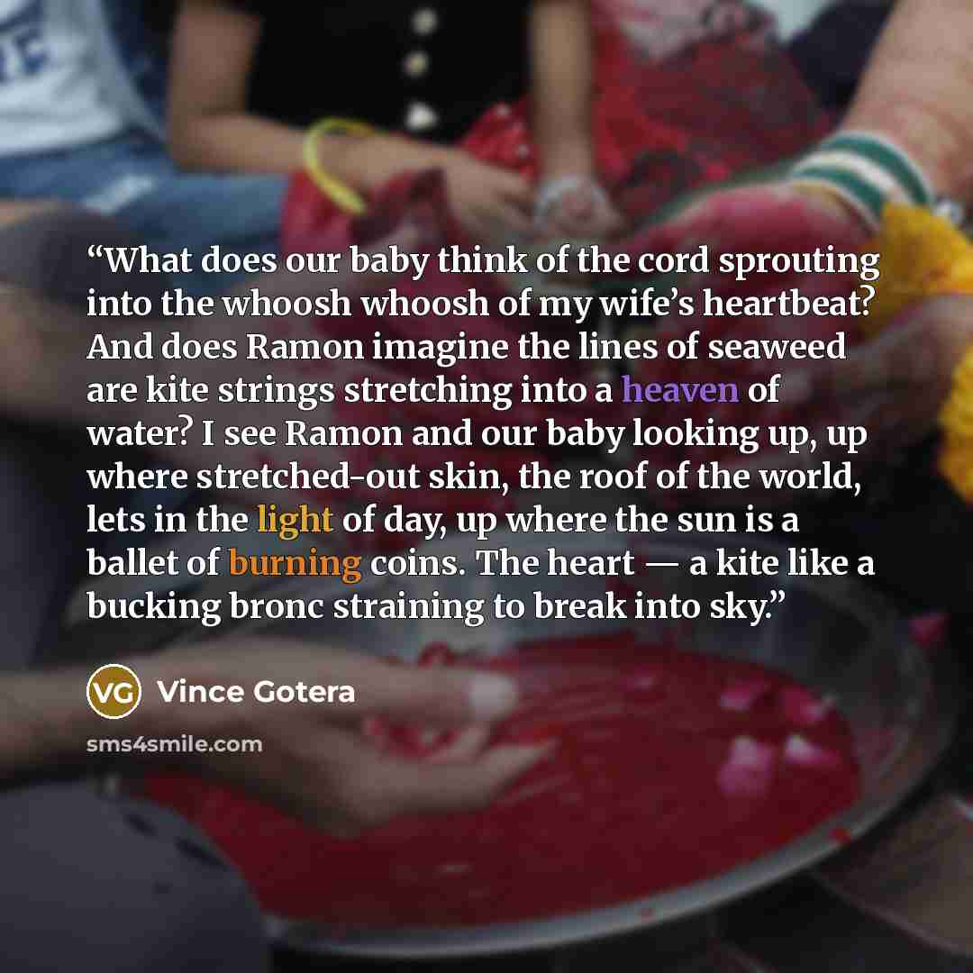 “What does our baby think of the cord sprouting into the whoosh whoosh of my wife’s heartbeat? And does Ramon imagine the lines of seaweed are kite strings stretching into a heaven of water? I see Ramon and our baby looking up, up where stretched-out skin, the roof of the world, lets in the light…” quote by Vince Gotera