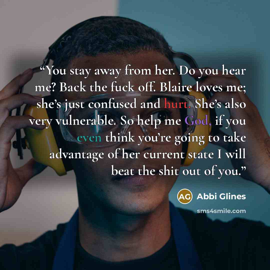 “You stay away from her. Do you hear me? Back the fuck off. Blaire loves me; she’s just confused and hurt. She’s also very vulnerable. So help me God, if you even think you’re going to take advantage of her current state I will beat the shit out of you.” quote by Abbi Glines
