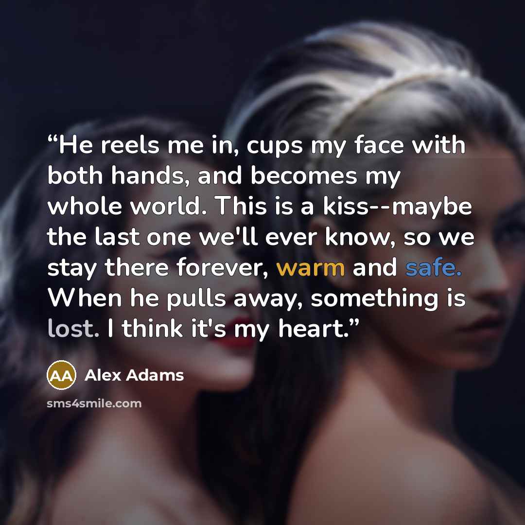 “He reels me in, cups my face with both hands, and becomes my whole world. This is a kiss--maybe the last one we'll ever know, so we stay there forever, warm and safe. When he pulls away, something is lost. I think it's my heart.” quote by Alex Adams