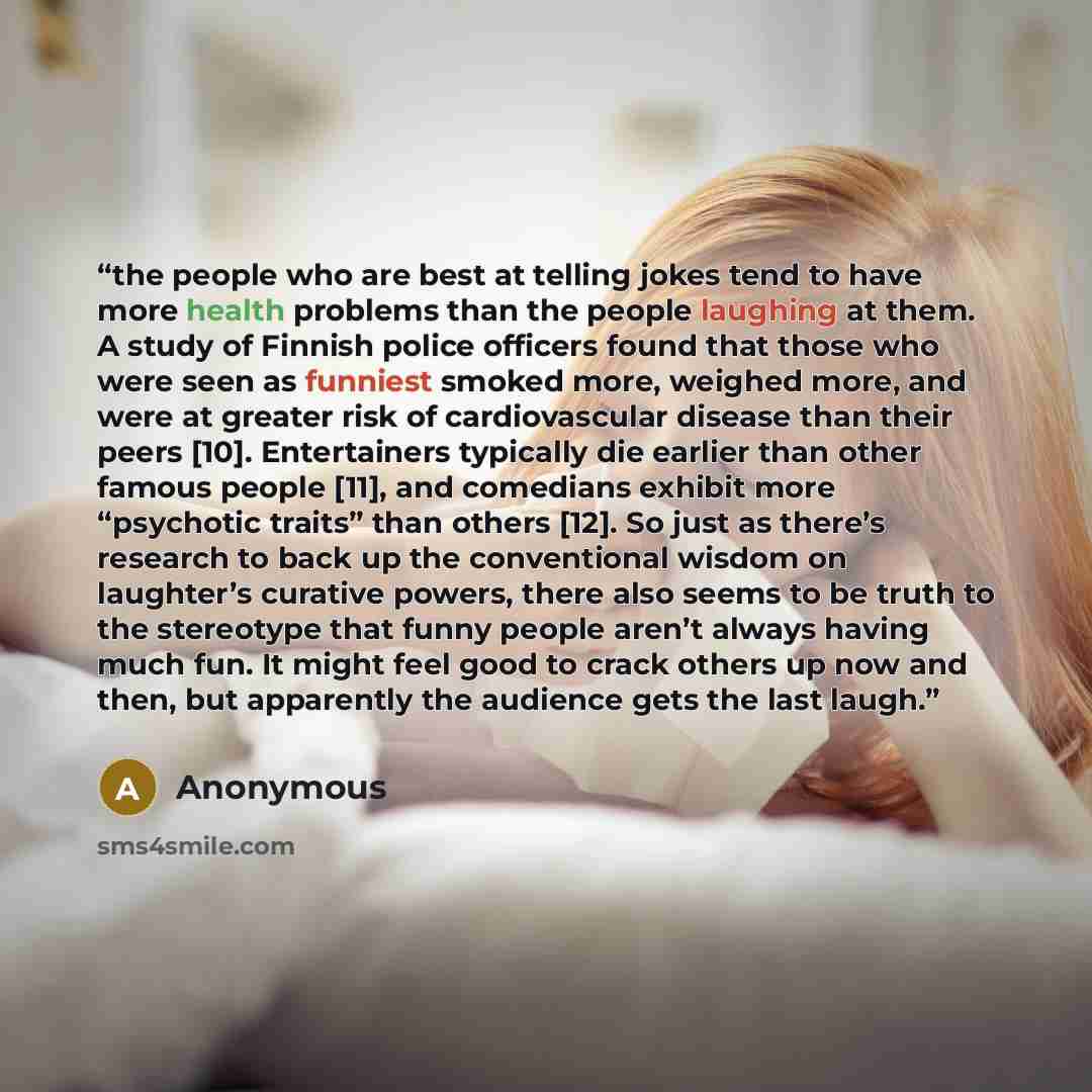 “the people who are best at telling jokes tend to have more health problems than the people laughing at them. A study of Finnish police officers found that those who were seen as funniest smoked more, weighed more, and were at greater risk of cardiovascular disease than their peers [10]…” quote by Anonymous
