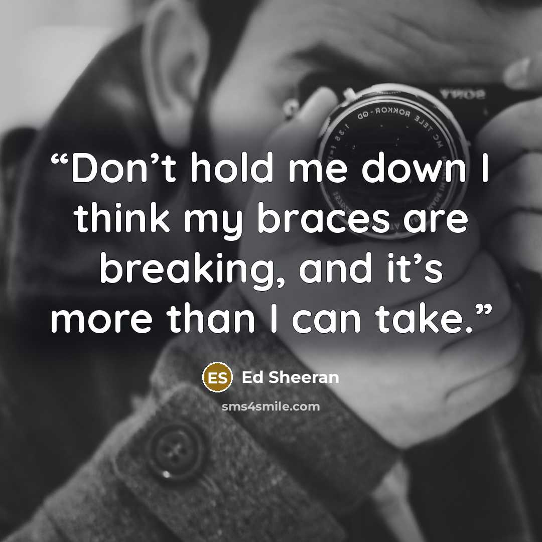 “Don’t hold me down I think my braces are breaking, and it’s more than I can take.” quote by Ed Sheeran