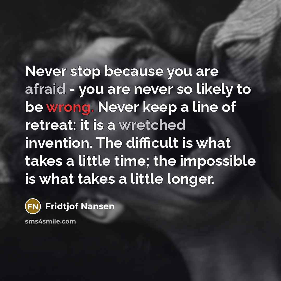 “Never stop because you are afraid - you are never so likely to be wrong. Never keep a line of retreat: it is a wretched invention. The difficult is what takes a little time; the impossible is what takes a little longer.” quote by Fridtjof Nansen