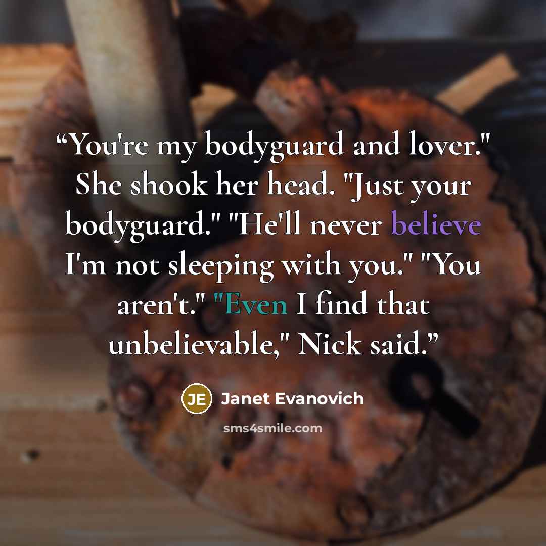 “You're my bodyguard and lover." She shook her head. "Just your bodyguard." "He'll never believe I'm not sleeping with you." "You aren't." "Even I find that unbelievable," Nick said.” quote by Janet Evanovich