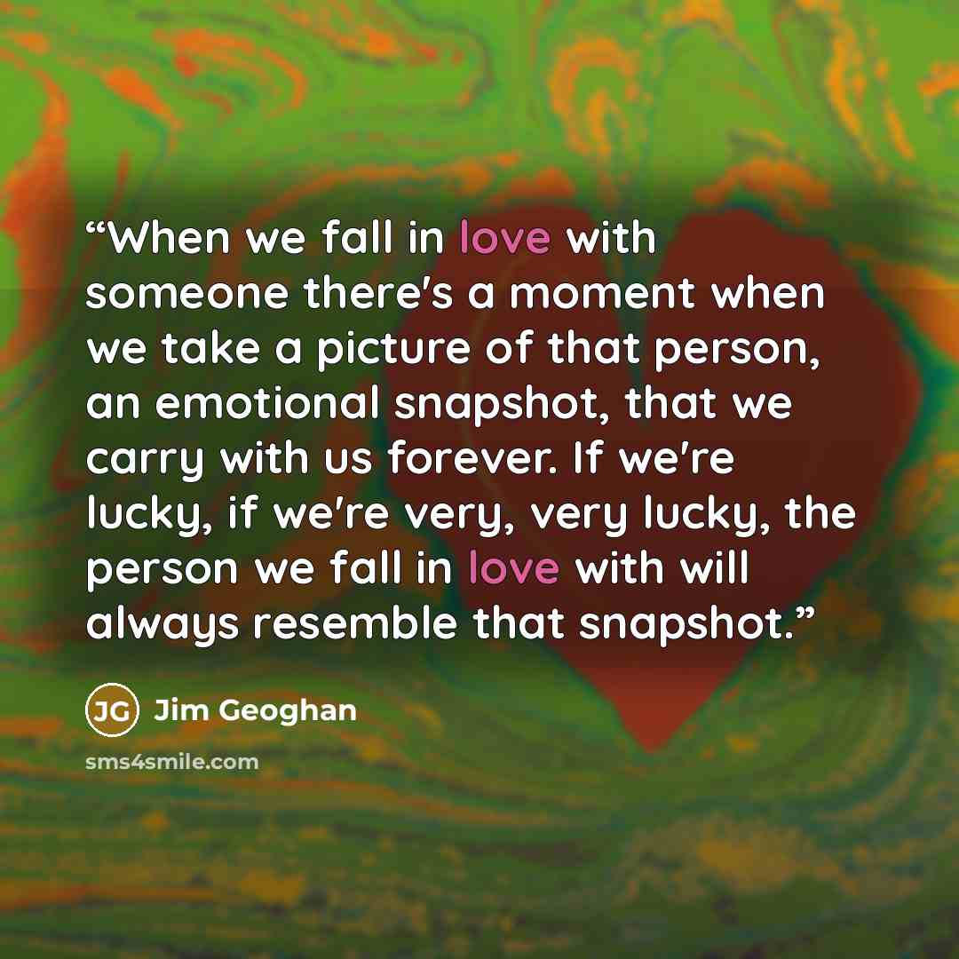 “When we fall in love with someone there's a moment when we take a picture of that person, an emotional snapshot, that we carry with us forever. If we're lucky, if we're very, very lucky, the person we fall in love with will always resemble that snapshot.” quote by Jim Geoghan
