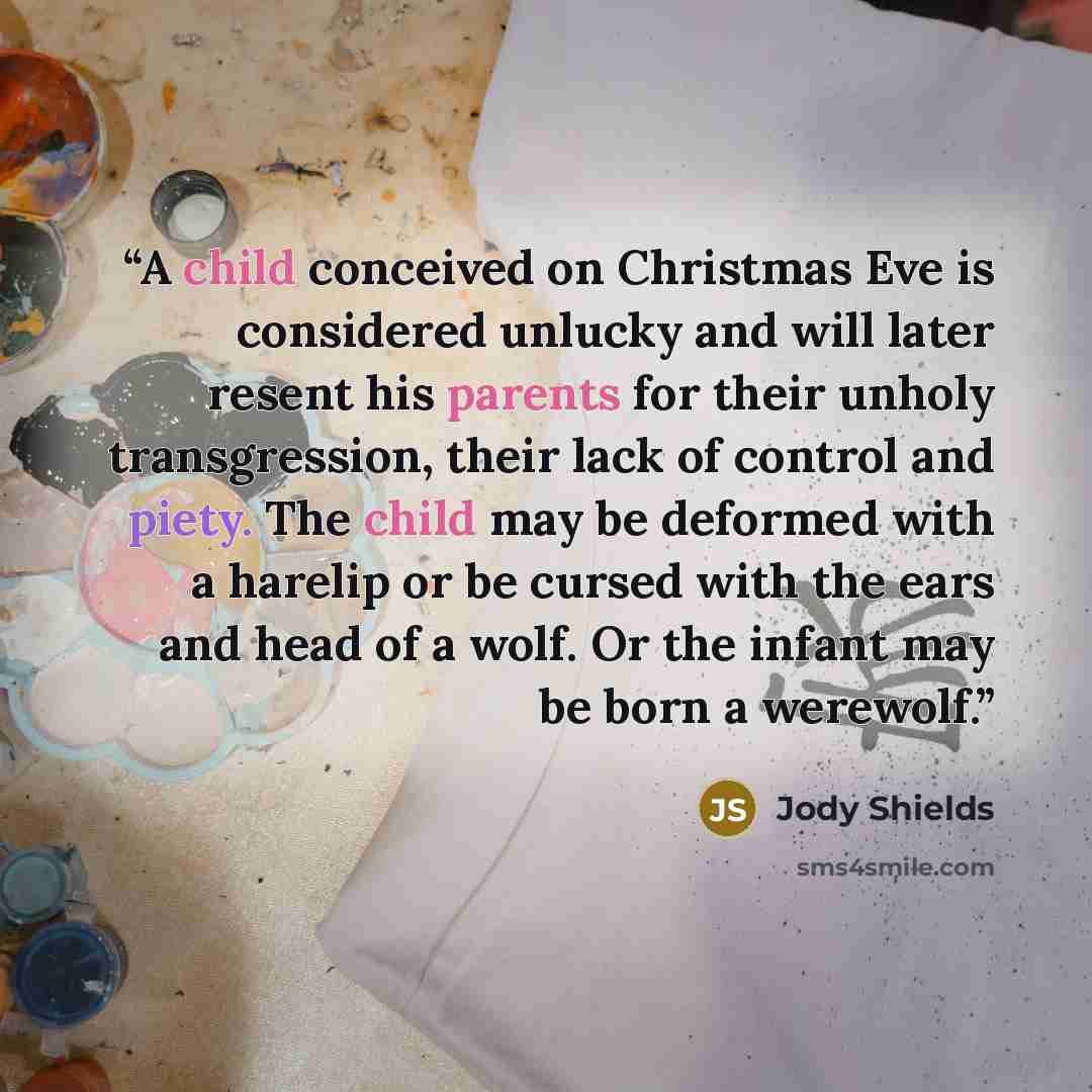“A child conceived on Christmas Eve is considered unlucky and will later resent his parents for their unholy transgression, their lack of control and piety. The child may be deformed with a harelip or be cursed with the ears and head of a wolf. Or the infant may be born a werewolf.” quote by Jody Shields
