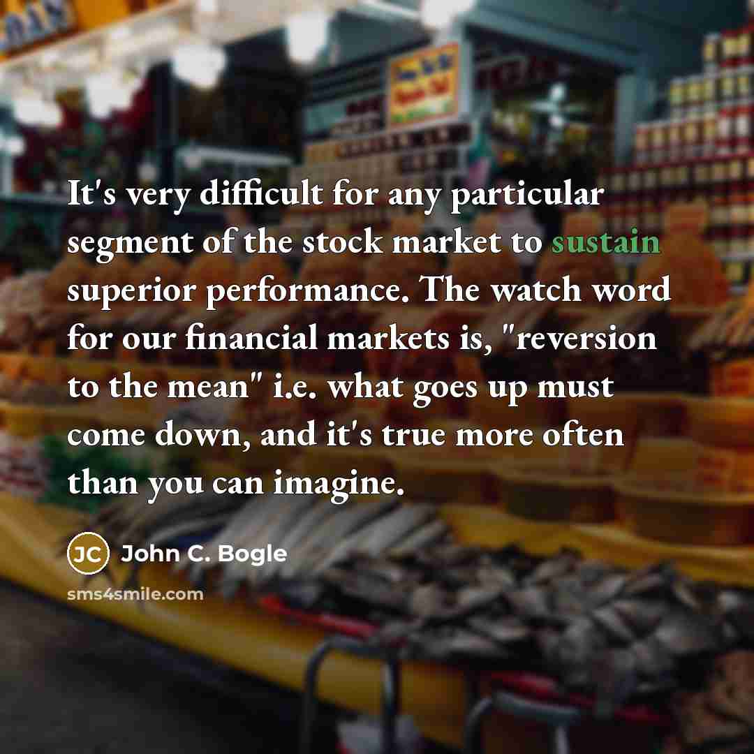 “It's very difficult for any particular segment of the stock market to sustain superior performance. The watch word for our financial markets is, "reversion to the mean" i.e. what goes up must come down, and it's true more often than you can imagine.” quote by John C. Bogle