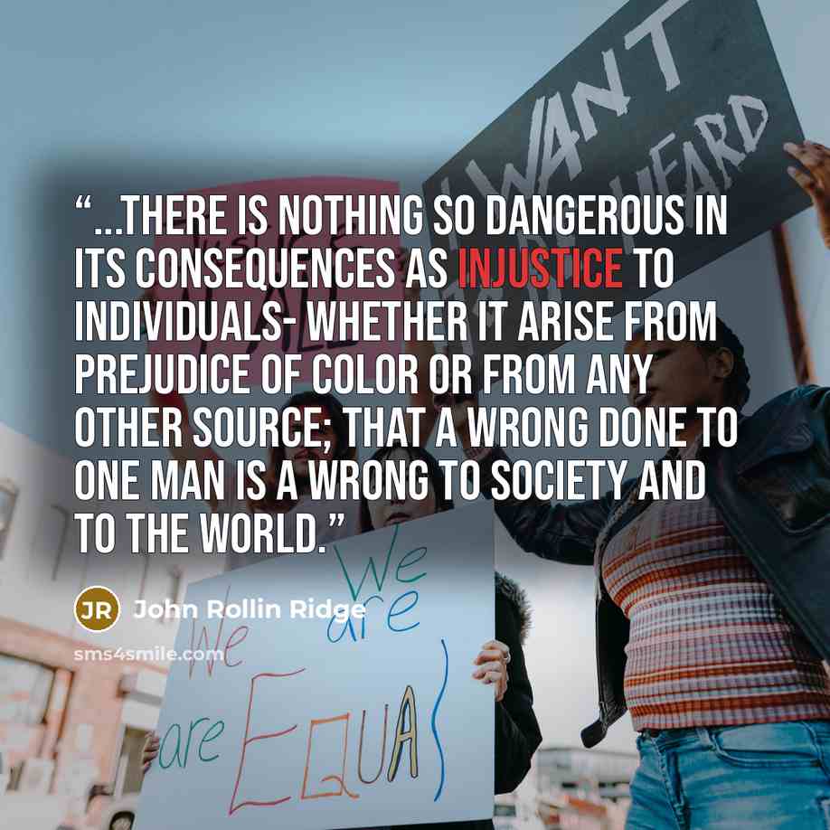 “...there is nothing so dangerous in its consequences as injustice to individuals- whether it arise from prejudice of color or from any other source; that a wrong done to one man is a wrong to society and to the world.” quote by John Rollin Ridge