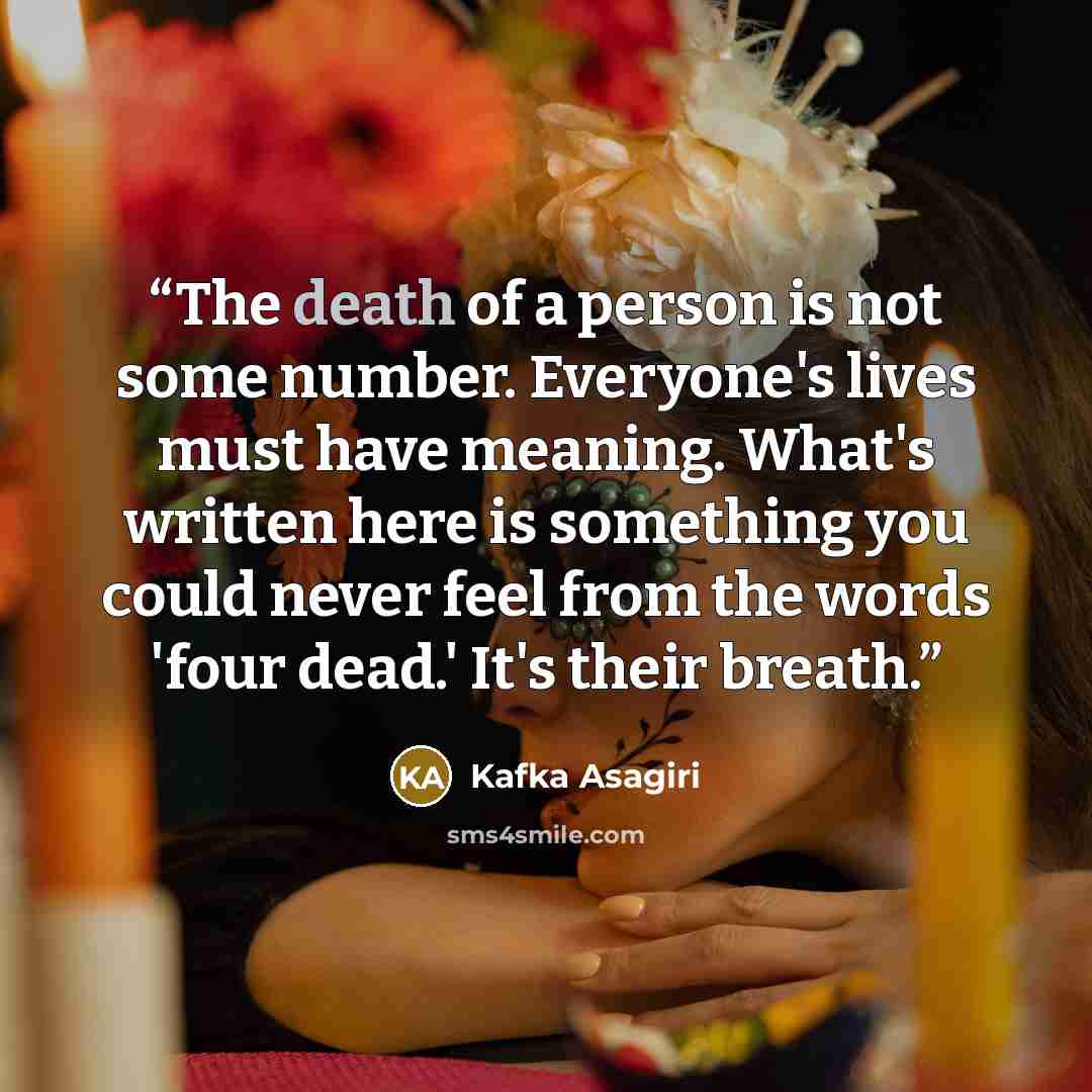 “The death of a person is not some number. Everyone's lives must have meaning. What's written here is something you could never feel from the words 'four dead.' It's their breath.” quote by Kafka Asagiri