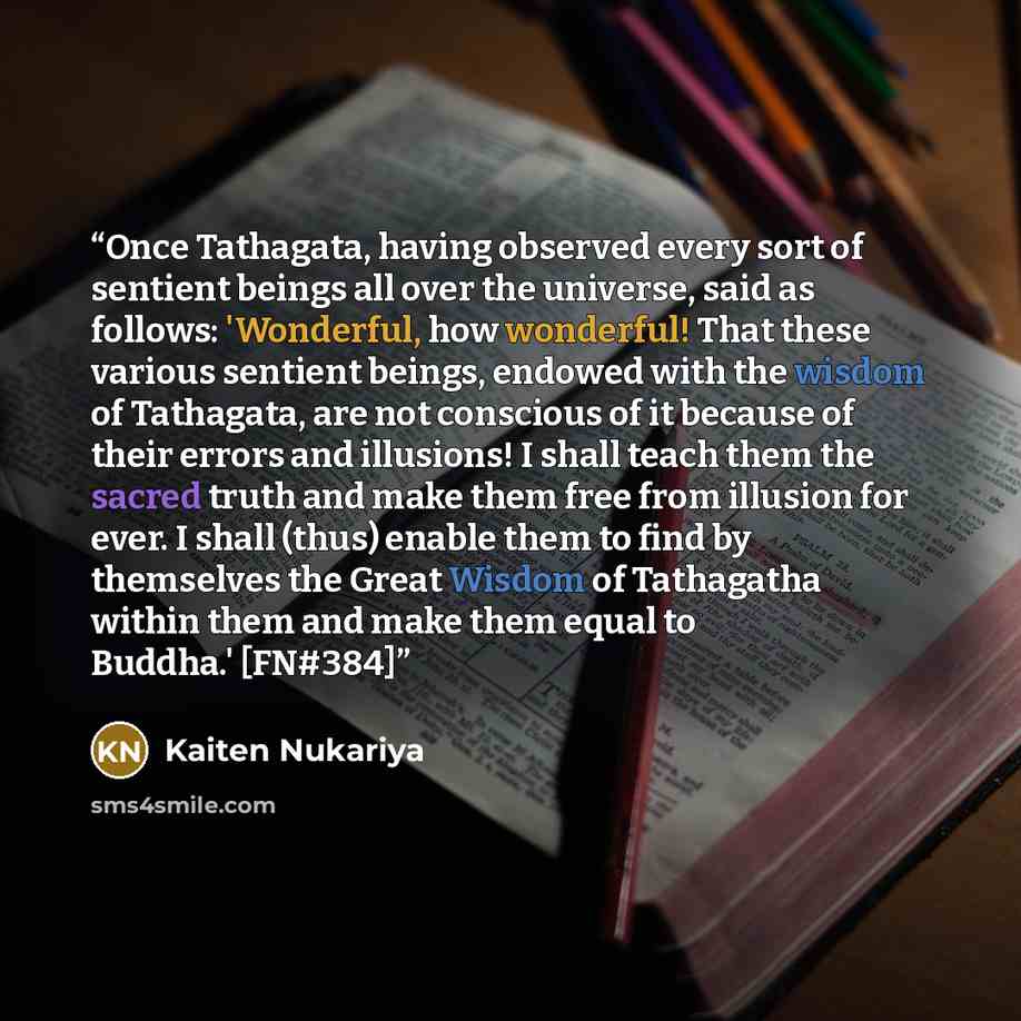 “Once Tathagata, having observed every sort of sentient beings all over the universe, said as follows: 'Wonderful, how wonderful! That these various sentient beings, endowed with the wisdom of Tathagata, are not conscious of it because of their errors and illusions! I shall teach them the sacred…” quote by Kaiten Nukariya