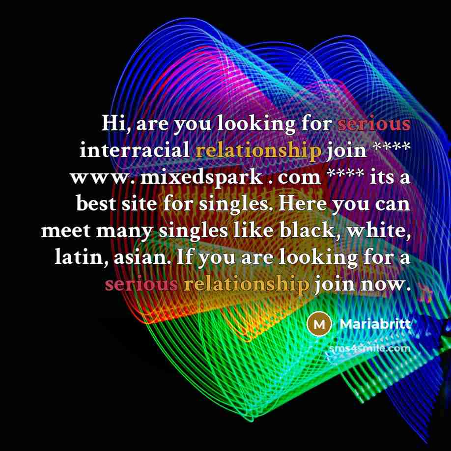 “Hi, are you looking for serious interracial relationship join **** www. mixedspark . com **** its a best site for singles. Here you can meet many singles like black, white, latin, asian. If you are looking for a serious relationship join now.” quote by Mariabritt