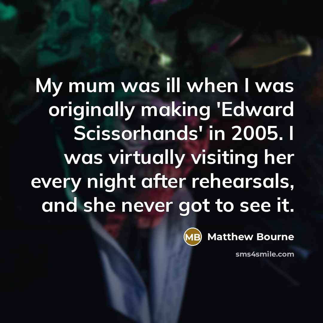 “My mum was ill when I was originally making 'Edward Scissorhands' in 2005. I was virtually visiting her every night after rehearsals, and she never got to see it.” quote by Matthew Bourne
