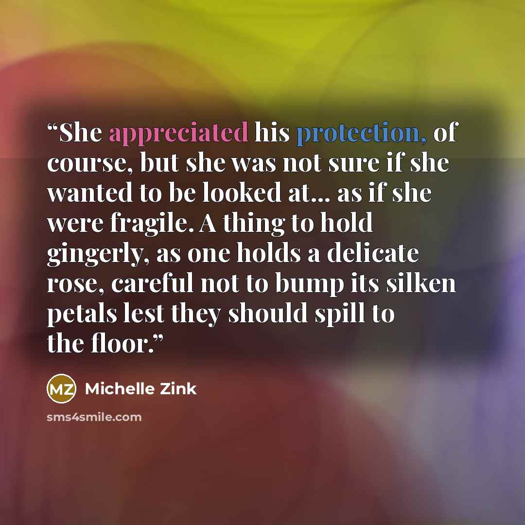 “She appreciated his protection, of course, but she was not sure if she wanted to be looked at... as if she were fragile. A thing to hold gingerly, as one holds a delicate rose, careful not to bump its silken petals lest they should spill to the floor.” quote by Michelle Zink