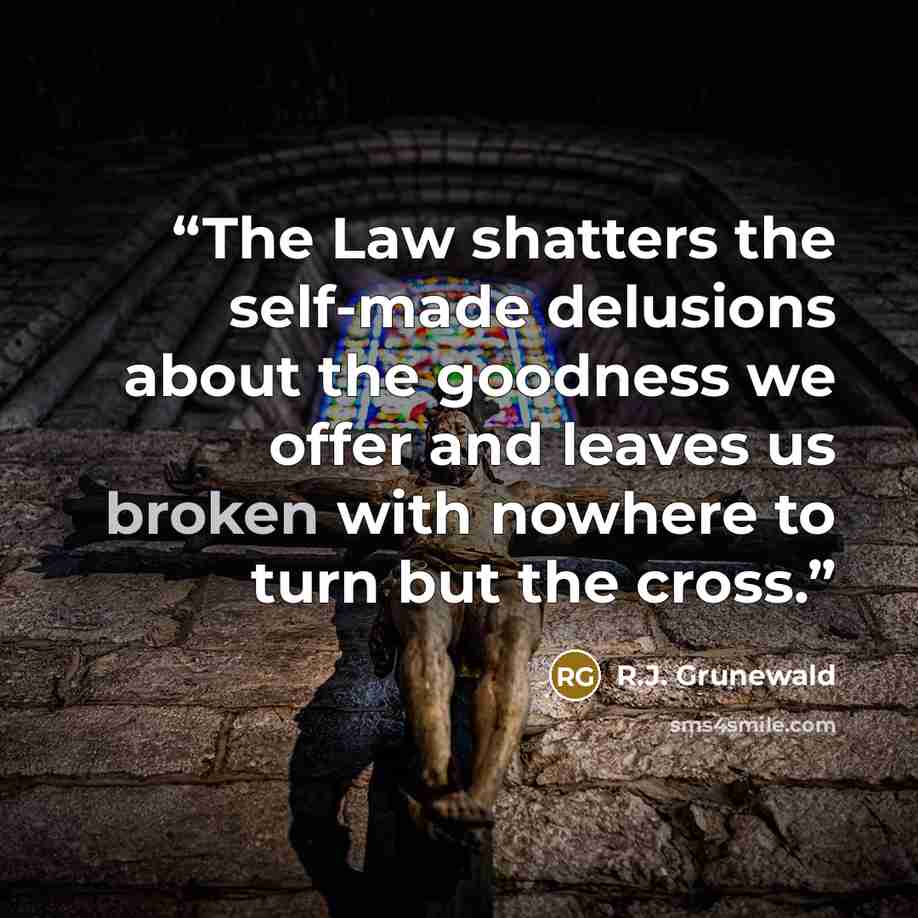 “The Law shatters the self-made delusions about the goodness we offer and leaves us broken with nowhere to turn but the cross.” quote by R.J. Grunewald
