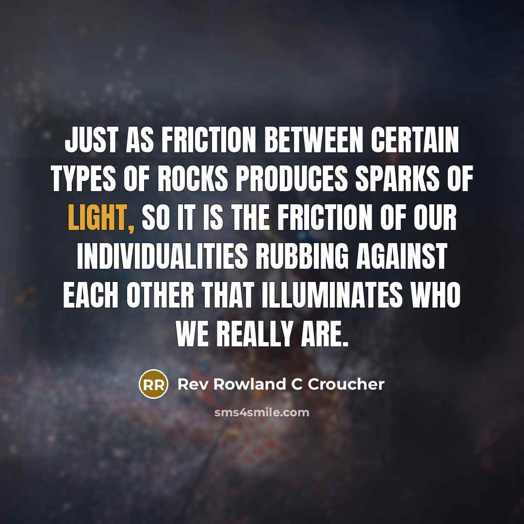 “Just as friction between certain types of rocks produces sparks of light, so it is the friction of our individualities rubbing against each other that illuminates who we really are.” quote by Rev Rowland C Croucher