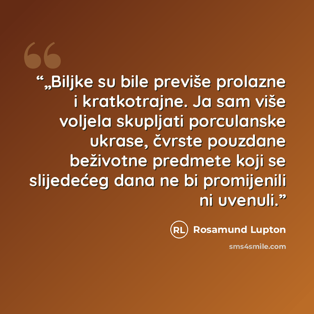 “„Biljke su bile previše prolazne i kratkotrajne. Ja sam više voljela skupljati porculanske ukrase, čvrste pouzdane beživotne predmete koji se slijedećeg dana ne bi promijenili ni uvenuli.” quote by Rosamund Lupton