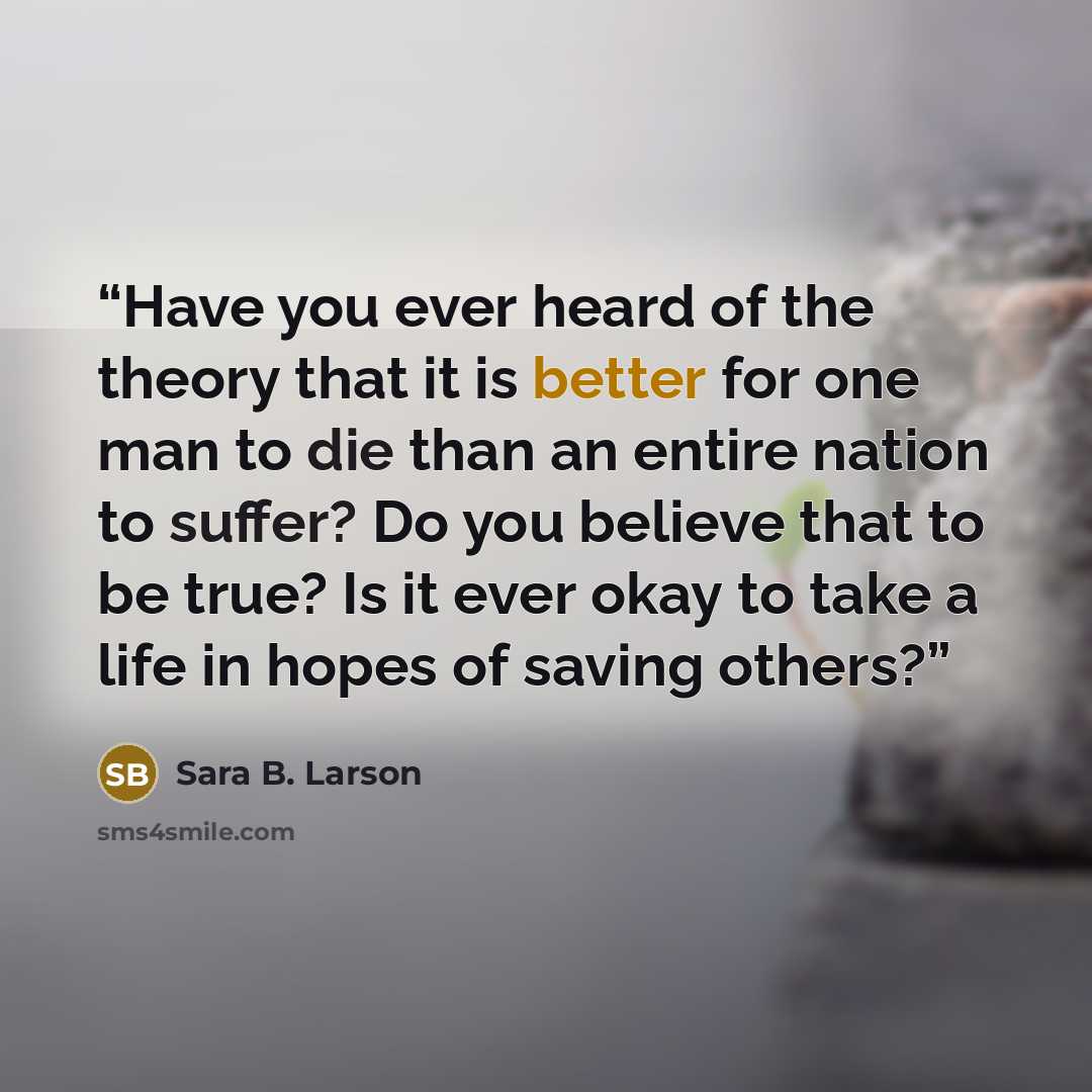 “Have you ever heard of the theory that it is better for one man to die than an entire nation to suffer? Do you believe that to be true? Is it ever okay to take a life in hopes of saving others?” quote by Sara B. Larson