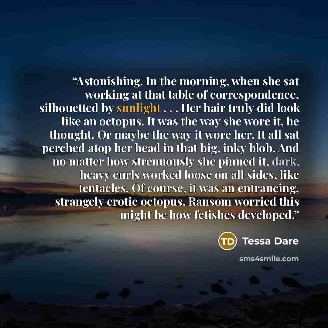 “Astonishing. In the morning, when she sat working at that table of correspondence, silhouetted by sunlight . . . Her hair truly did look like an octopus. It was the way she wore it, he thought. Or maybe the way it wore her. It all sat perched atop her head in that big, inky blob. And no matter how…” quote by Tessa Dare