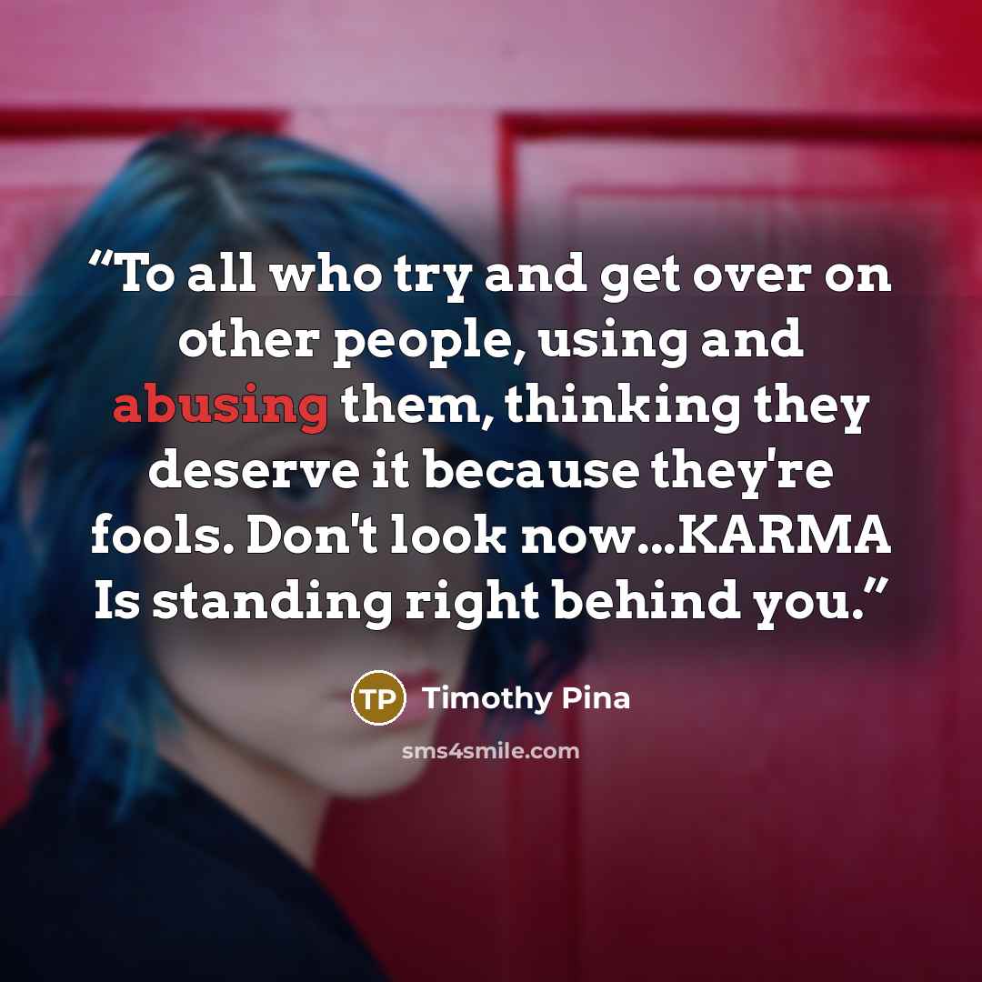 “To all who try and get over on other people, using and abusing them, thinking they deserve it because they're fools. Don't look now...KARMA Is standing right behind you.” quote by Timothy Pina