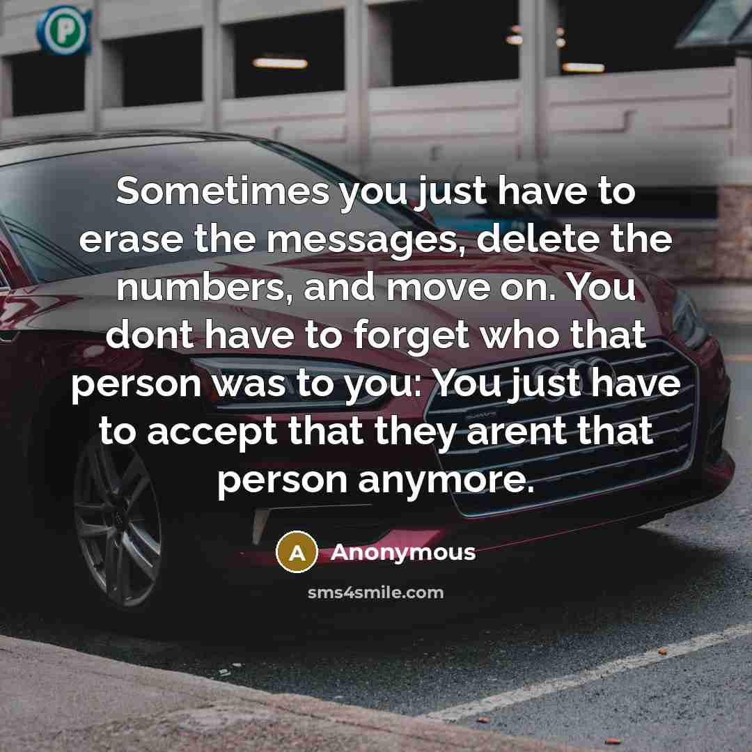 “Sometimes you just have to erase the messages, delete the numbers, and move on. You dont have to forget who that person was to you: You just have to accept that they arent that person anymore.” quote by Anonymous