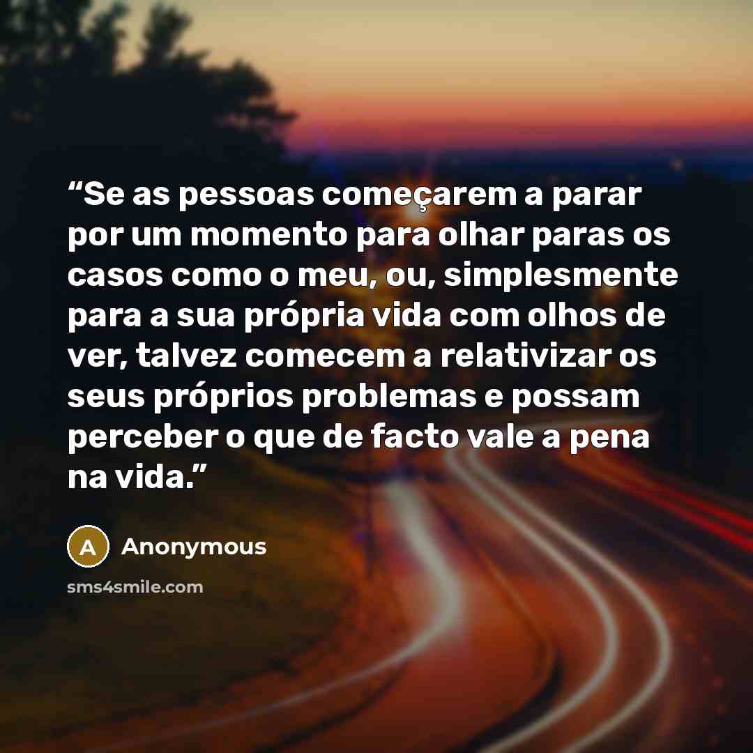 “Se as pessoas começarem a parar por um momento para olhar paras os casos como o meu, ou, simplesmente para a sua própria vida com olhos de ver, talvez comecem a relativizar os seus próprios problemas e possam perceber o que de facto vale a pena na vida.” quote by Anonymous