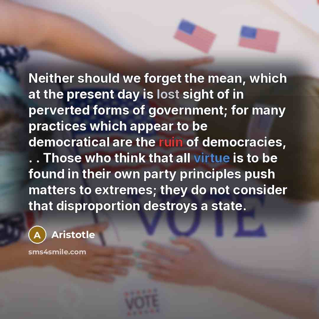 “Neither should we forget the mean, which at the present day is lost sight of in perverted forms of government; for many practices which appear to be democratical are the ruin of democracies, . . Those who think that all virtue is to be found in their own party principles push matters to extremes…” quote by Aristotle