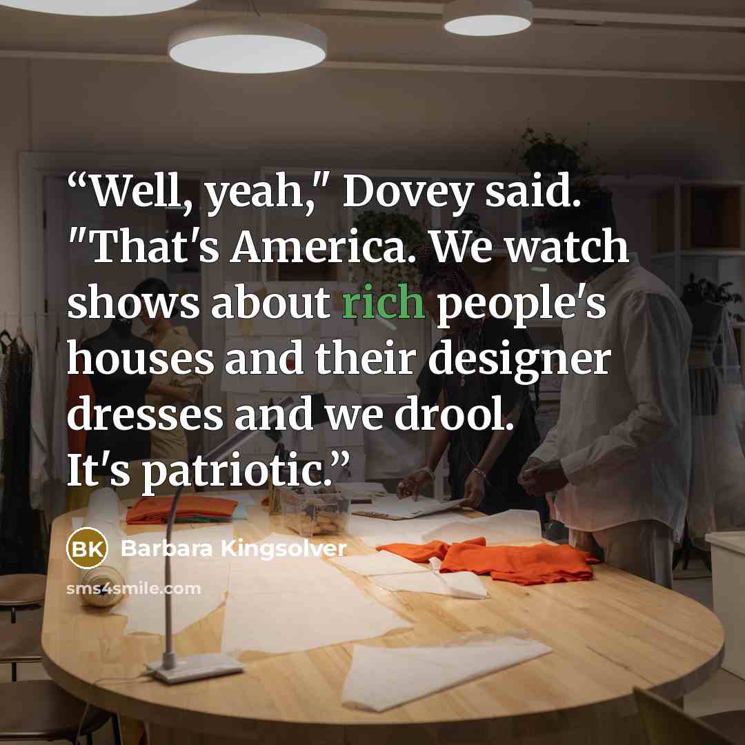 “Well, yeah," Dovey said. "That's America. We watch shows about rich people's houses and their designer dresses and we drool. It's patriotic.” quote by Barbara Kingsolver