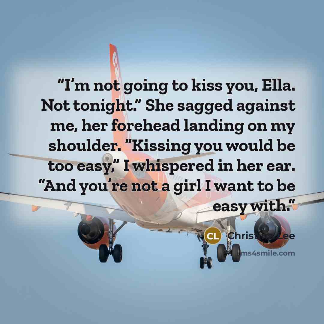 “I’m not going to kiss you, Ella. Not tonight.” She sagged against me, her forehead landing on my shoulder. “Kissing you would be too easy,” I whispered in her ear. “And you’re not a girl I want to be easy with.” quote by Christina Lee