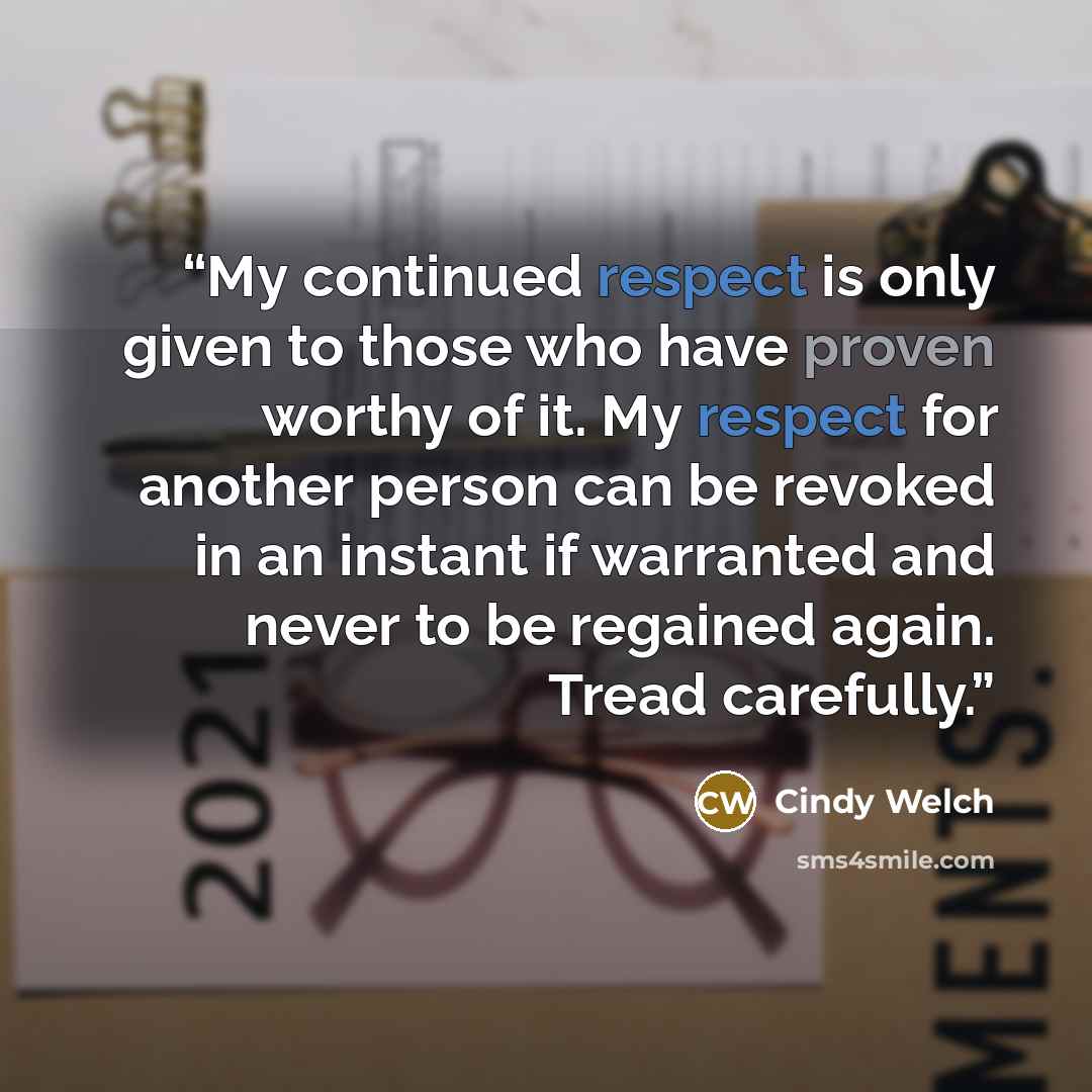 “My continued respect is only given to those who have proven worthy of it. My respect for another person can be revoked in an instant if warranted and never to be regained again. Tread carefully.” quote by Cindy Welch