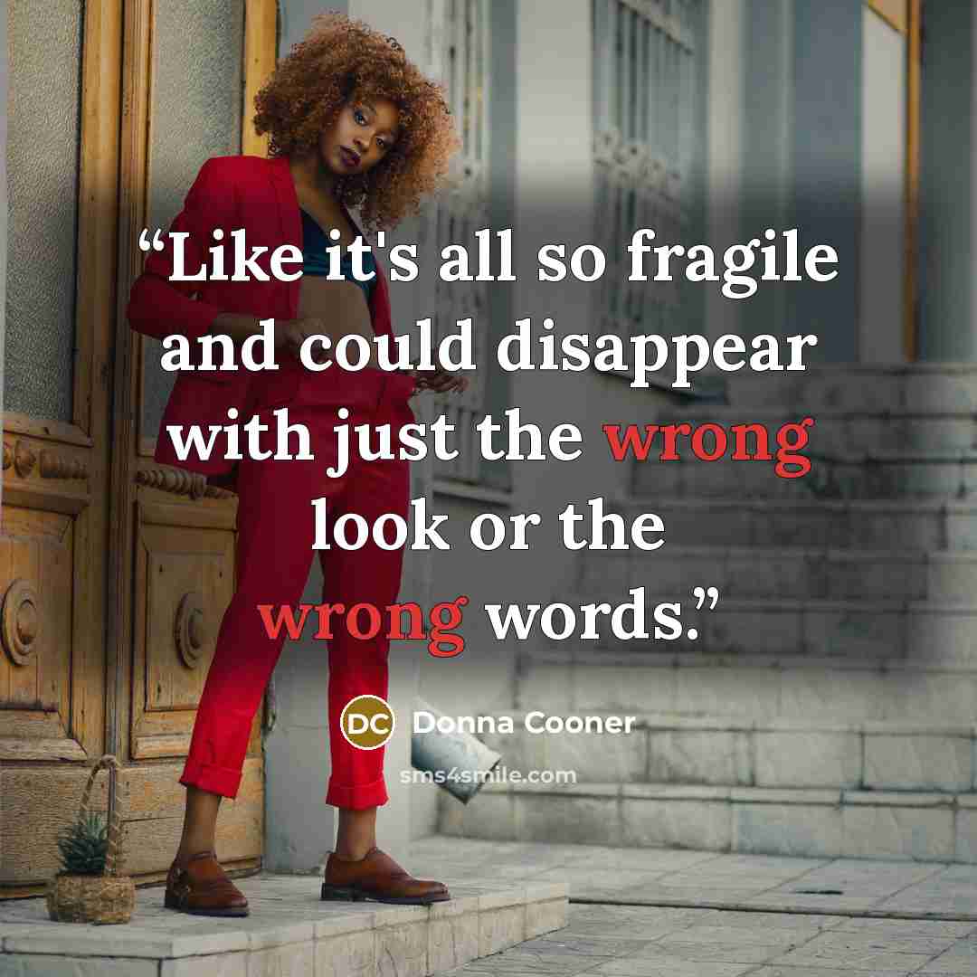 “Like it's all so fragile and could disappear with just the wrong look or the wrong words.” quote by Donna Cooner