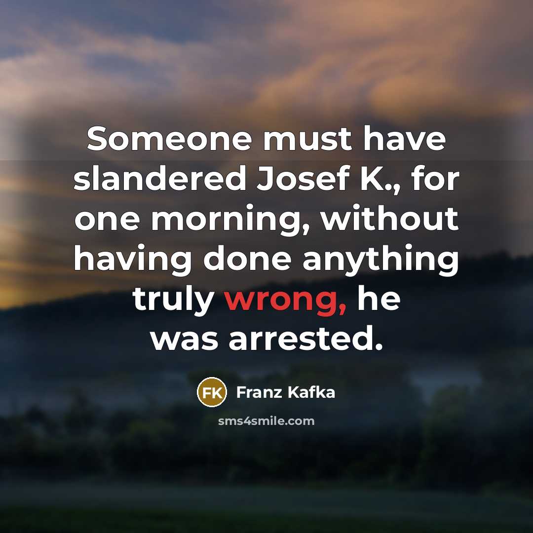 “Someone must have slandered Josef K., for one morning, without having done anything truly wrong, he was arrested.” quote by Franz Kafka