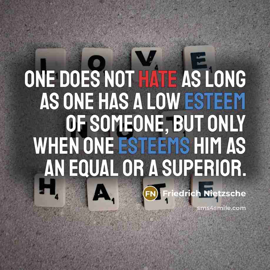 “One does not hate as long as one has a low esteem of someone, but only when one esteems him as an equal or a superior.” quote by Friedrich Nietzsche