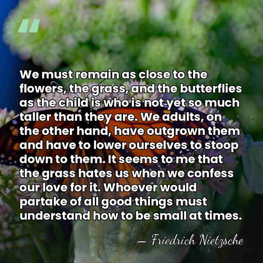 We must remain as close to the flowers, the grass, and the&hellip; - Friedrich Nietzsche