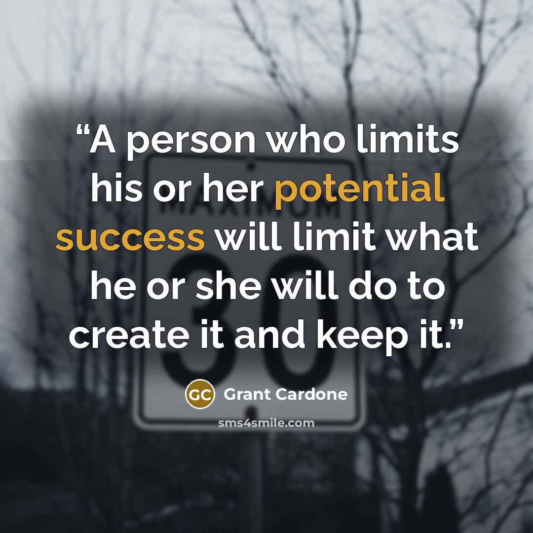 “A person who limits his or her potential success will limit what he or she will do to create it and keep it.” quote by Grant Cardone