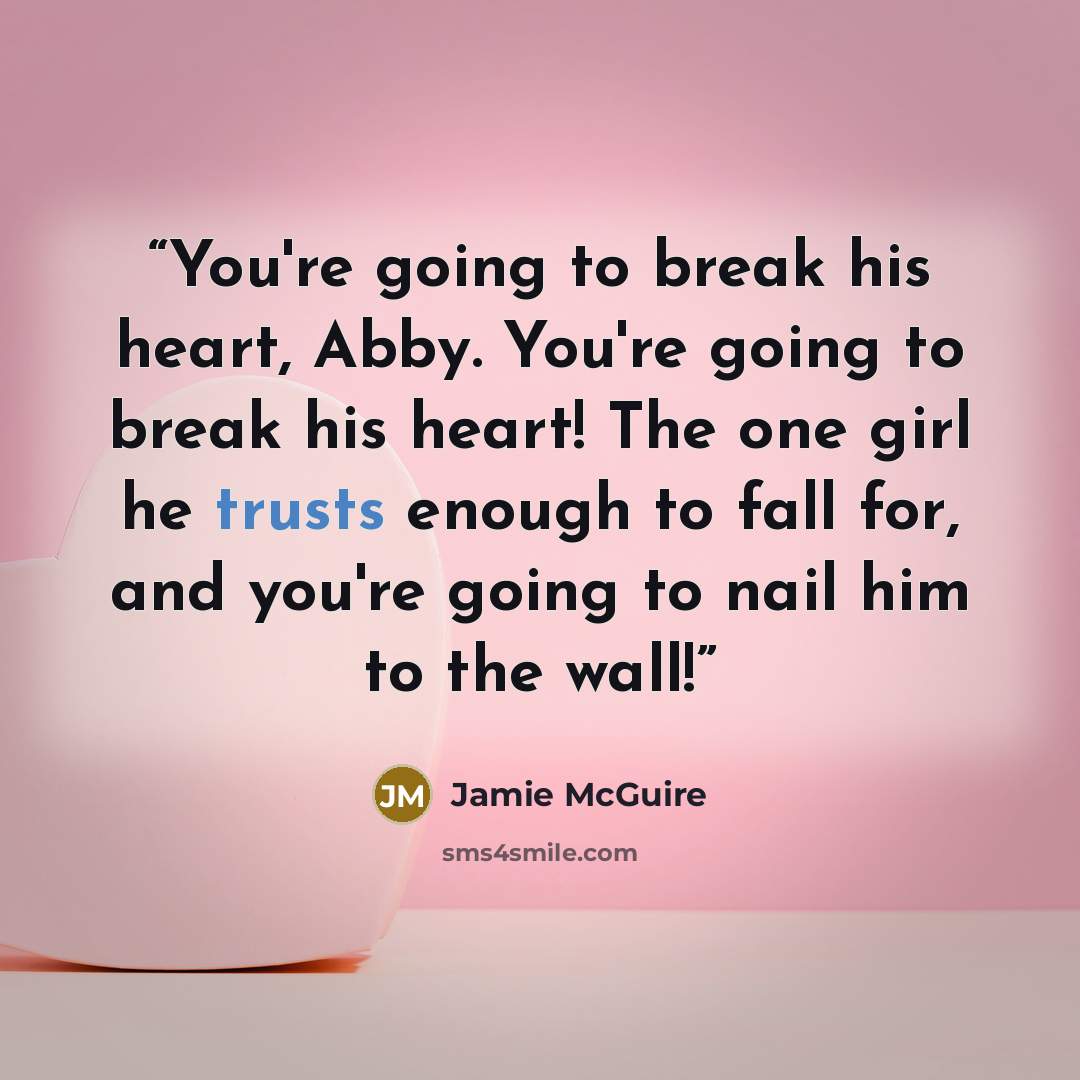 “You're going to break his heart, Abby. You're going to break his heart! The one girl he trusts enough to fall for, and you're going to nail him to the wall!” quote by Jamie McGuire