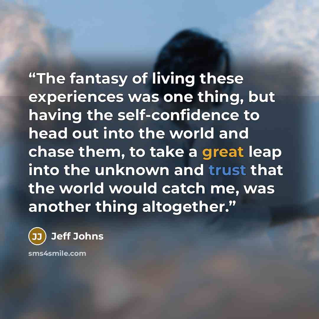 “The fantasy of living these experiences was one thing, but having the self-confidence to head out into the world and chase them, to take a great leap into the unknown and trust that the world would catch me, was another thing altogether.” quote by Jeff Johns